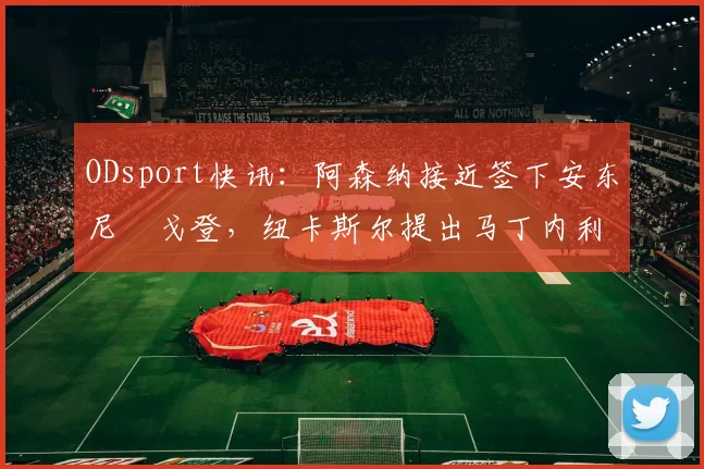 ODsport快讯：阿森纳接近签下安东尼・戈登，纽卡斯尔提出马丁内利交换条件_交易_球员_谈判