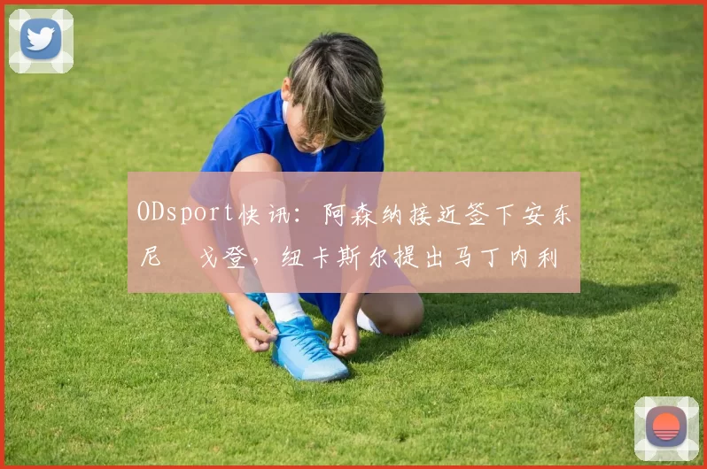 ODsport快讯:阿森纳接近签下安东尼・戈登,纽卡斯尔提出马丁内利交换条件_交易_球员_谈判