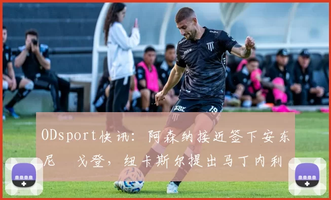 ODsport快讯:阿森纳接近签下安东尼・戈登,纽卡斯尔提出马丁内利交换条件_交易_球员_谈判
