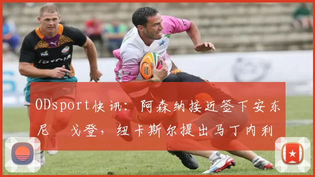 ODsport快讯：阿森纳接近签下安东尼・戈登，纽卡斯尔提出马丁内利交换条件_交易_球员_谈判
