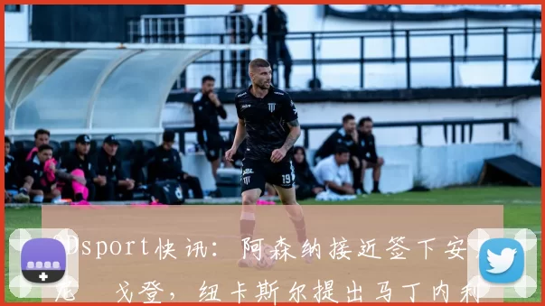 ODsport快讯：阿森纳接近签下安东尼・戈登，纽卡斯尔提出马丁内利交换条件_交易_球员_谈判