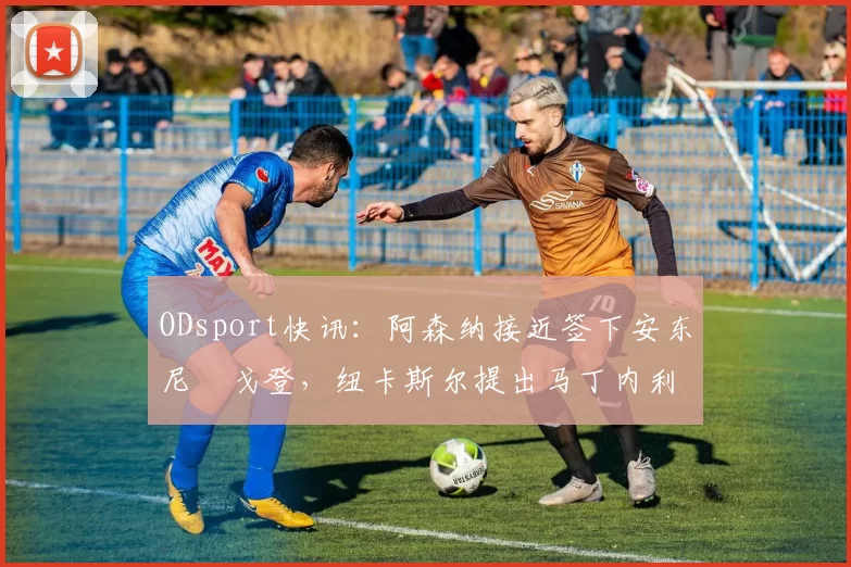 ODsport快讯:阿森纳接近签下安东尼・戈登,纽卡斯尔提出马丁内利交换条件_交易_球员_谈判