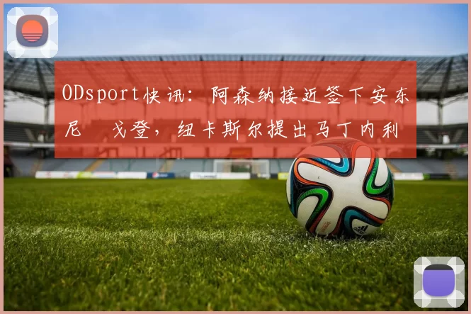 ODsport快讯：阿森纳接近签下安东尼・戈登，纽卡斯尔提出马丁内利交换条件_交易_球员_谈判