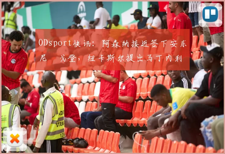 ODsport快讯：阿森纳接近签下安东尼・戈登，纽卡斯尔提出马丁内利交换条件_交易_球员_谈判