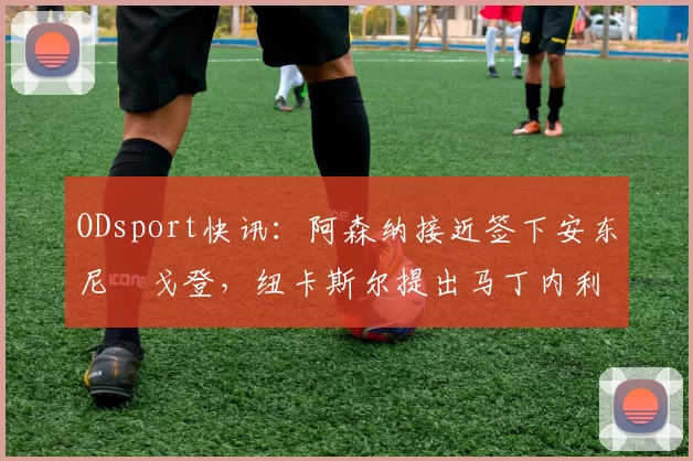 ODsport快讯：阿森纳接近签下安东尼・戈登，纽卡斯尔提出马丁内利交换条件_交易_球员_谈判