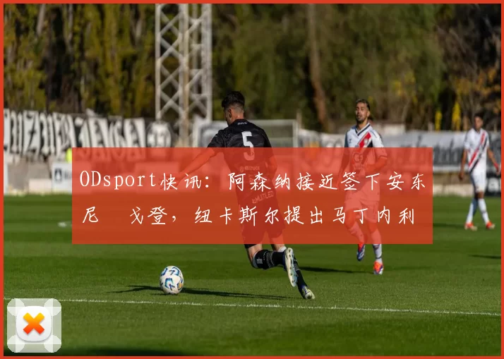 ODsport快讯：阿森纳接近签下安东尼・戈登，纽卡斯尔提出马丁内利交换条件_交易_球员_谈判