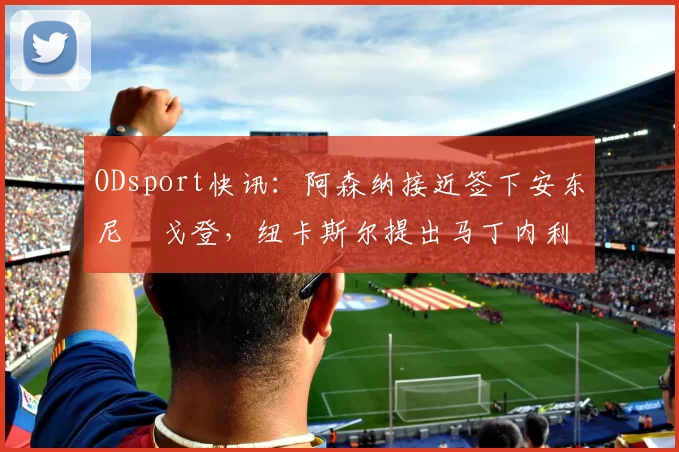 ODsport快讯:阿森纳接近签下安东尼・戈登,纽卡斯尔提出马丁内利交换条件_交易_球员_谈判