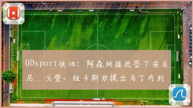 ODsport快讯：阿森纳接近签下安东尼・戈登，纽卡斯尔提出马丁内利交换条件_交易_球员_谈判