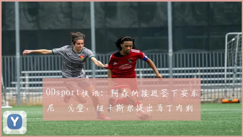 ODsport快讯：阿森纳接近签下安东尼・戈登，纽卡斯尔提出马丁内利交换条件_交易_球员_谈判