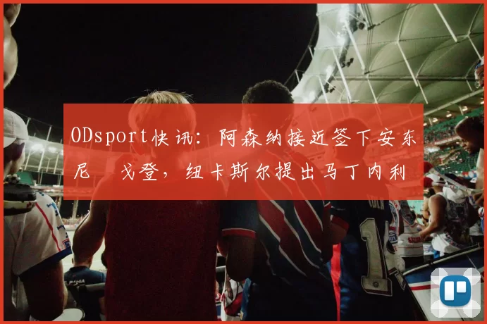 ODsport快讯：阿森纳接近签下安东尼・戈登，纽卡斯尔提出马丁内利交换条件_交易_球员_谈判