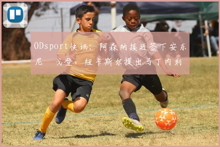 ODsport快讯:阿森纳接近签下安东尼・戈登,纽卡斯尔提出马丁内利交换条件_交易_球员_谈判