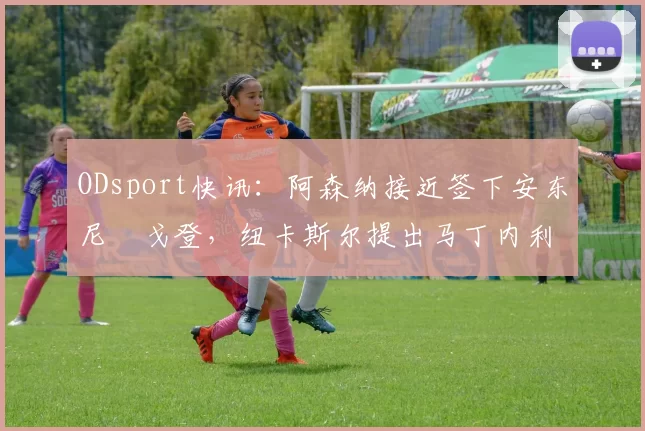 ODsport快讯：阿森纳接近签下安东尼・戈登，纽卡斯尔提出马丁内利交换条件_交易_球员_谈判