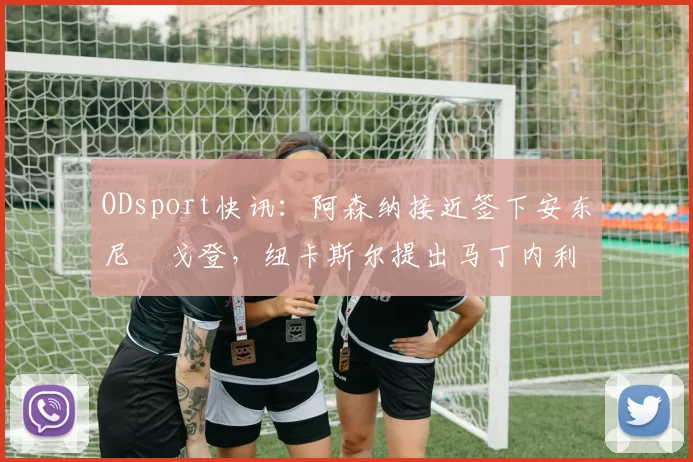 ODsport快讯：阿森纳接近签下安东尼・戈登，纽卡斯尔提出马丁内利交换条件_交易_球员_谈判