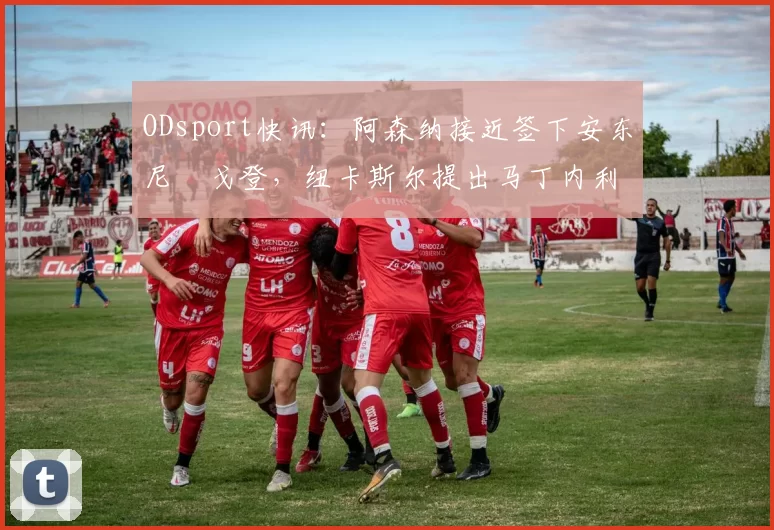 ODsport快讯：阿森纳接近签下安东尼・戈登，纽卡斯尔提出马丁内利交换条件_交易_球员_谈判