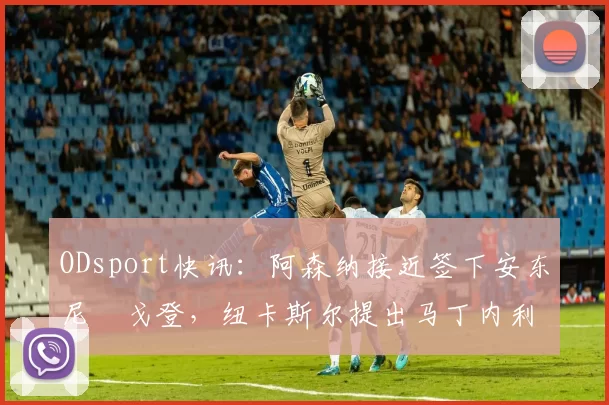 ODsport快讯：阿森纳接近签下安东尼・戈登，纽卡斯尔提出马丁内利交换条件_交易_球员_谈判