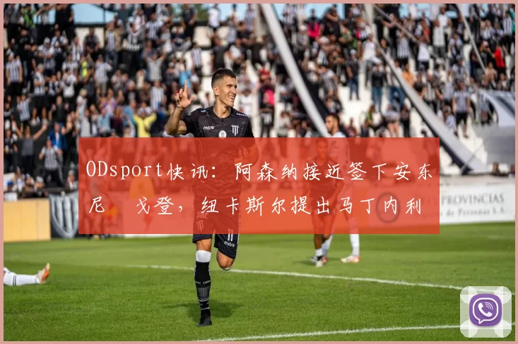 ODsport快讯:阿森纳接近签下安东尼・戈登,纽卡斯尔提出马丁内利交换条件_交易_球员_谈判