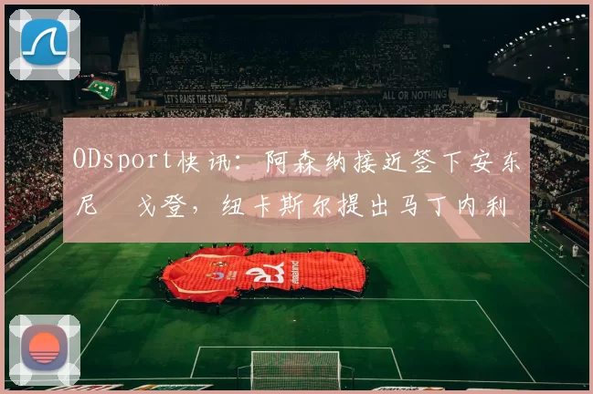 ODsport快讯:阿森纳接近签下安东尼・戈登,纽卡斯尔提出马丁内利交换条件_交易_球员_谈判