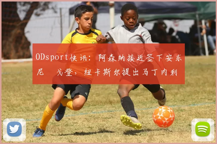 ODsport快讯：阿森纳接近签下安东尼・戈登，纽卡斯尔提出马丁内利交换条件_交易_球员_谈判