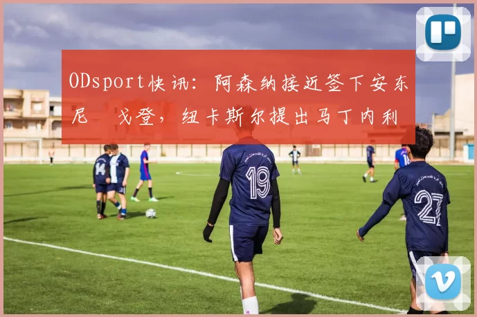 ODsport快讯:阿森纳接近签下安东尼・戈登,纽卡斯尔提出马丁内利交换条件_交易_球员_谈判