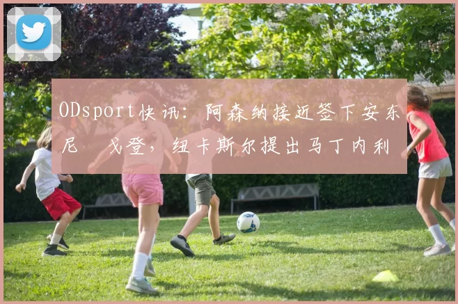 ODsport快讯：阿森纳接近签下安东尼・戈登，纽卡斯尔提出马丁内利交换条件_交易_球员_谈判