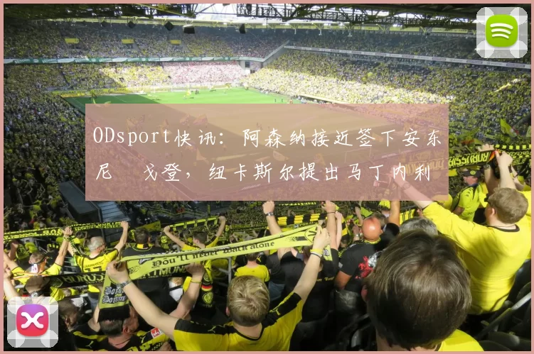 ODsport快讯：阿森纳接近签下安东尼・戈登，纽卡斯尔提出马丁内利交换条件_交易_球员_谈判