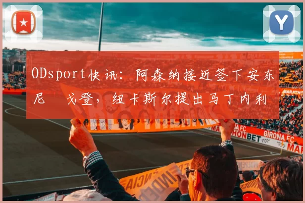ODsport快讯:阿森纳接近签下安东尼・戈登,纽卡斯尔提出马丁内利交换条件_交易_球员_谈判