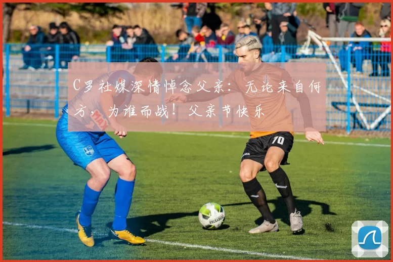 C罗社媒深情悼念父亲：无论来自何方，为谁而战！父亲节快乐️