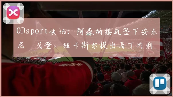 ODsport快讯:阿森纳接近签下安东尼・戈登,纽卡斯尔提出马丁内利交换条件_交易_球员_谈判