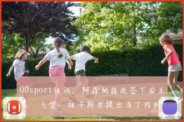 ODsport快讯：阿森纳接近签下安东尼・戈登，纽卡斯尔提出马丁内利交换条件_交易_球员_谈判