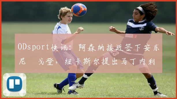 ODsport快讯:阿森纳接近签下安东尼・戈登,纽卡斯尔提出马丁内利交换条件_交易_球员_谈判