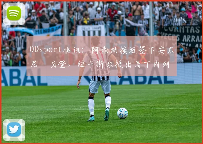 ODsport快讯:阿森纳接近签下安东尼・戈登,纽卡斯尔提出马丁内利交换条件_交易_球员_谈判