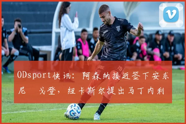 ODsport快讯：阿森纳接近签下安东尼・戈登，纽卡斯尔提出马丁内利交换条件_交易_球员_谈判