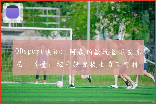 ODsport快讯:阿森纳接近签下安东尼・戈登,纽卡斯尔提出马丁内利交换条件_交易_球员_谈判