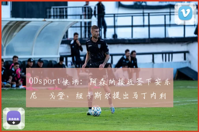ODsport快讯：阿森纳接近签下安东尼・戈登，纽卡斯尔提出马丁内利交换条件_交易_球员_谈判