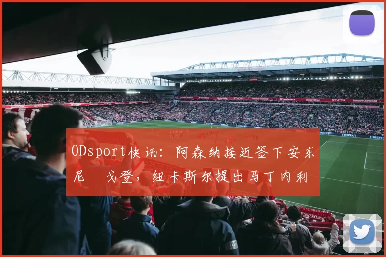 ODsport快讯：阿森纳接近签下安东尼・戈登，纽卡斯尔提出马丁内利交换条件_交易_球员_谈判