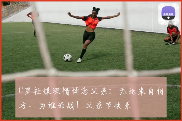 C罗社媒深情悼念父亲：无论来自何方，为谁而战！父亲节快乐️