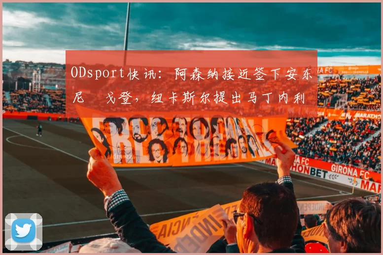 ODsport快讯:阿森纳接近签下安东尼・戈登,纽卡斯尔提出马丁内利交换条件_交易_球员_谈判