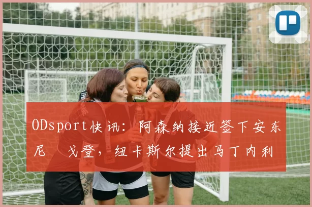 ODsport快讯:阿森纳接近签下安东尼・戈登,纽卡斯尔提出马丁内利交换条件_交易_球员_谈判