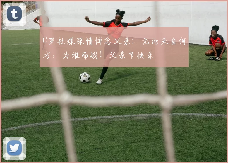 C罗社媒深情悼念父亲：无论来自何方，为谁而战！父亲节快乐️