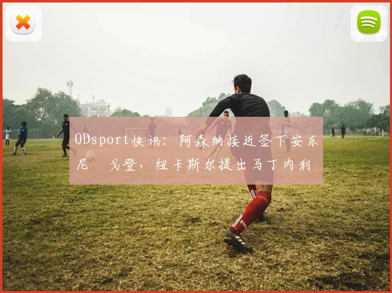 ODsport快讯：阿森纳接近签下安东尼・戈登，纽卡斯尔提出马丁内利交换条件_交易_球员_谈判