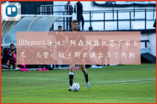 ODsport快讯:阿森纳接近签下安东尼・戈登,纽卡斯尔提出马丁内利交换条件_交易_球员_谈判