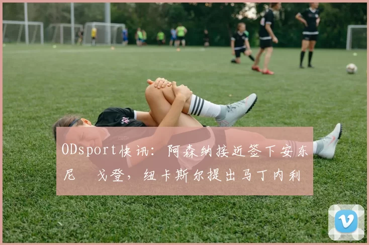 ODsport快讯:阿森纳接近签下安东尼・戈登,纽卡斯尔提出马丁内利交换条件_交易_球员_谈判