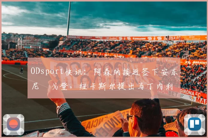 ODsport快讯:阿森纳接近签下安东尼・戈登,纽卡斯尔提出马丁内利交换条件_交易_球员_谈判