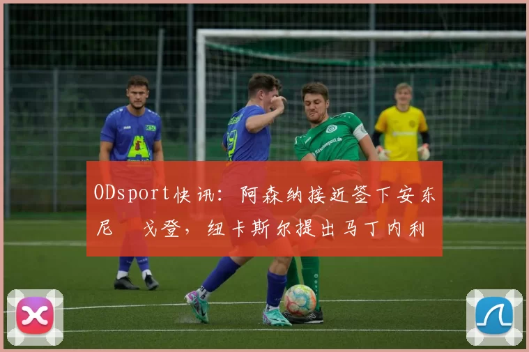 ODsport快讯:阿森纳接近签下安东尼・戈登,纽卡斯尔提出马丁内利交换条件_交易_球员_谈判