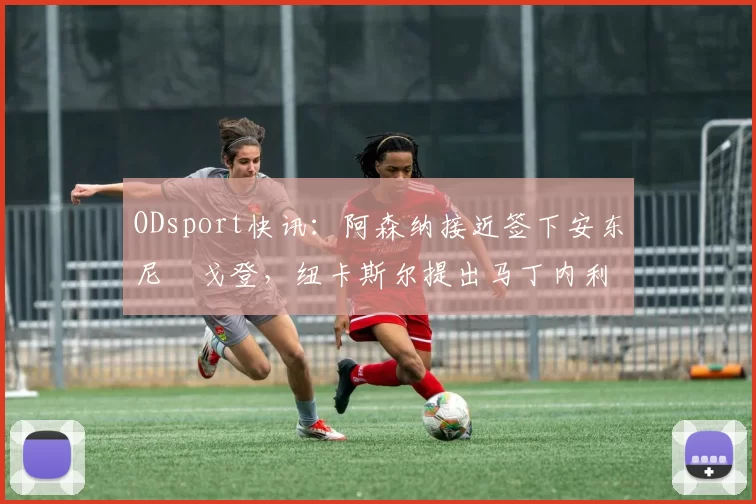 ODsport快讯：阿森纳接近签下安东尼・戈登，纽卡斯尔提出马丁内利交换条件_交易_球员_谈判