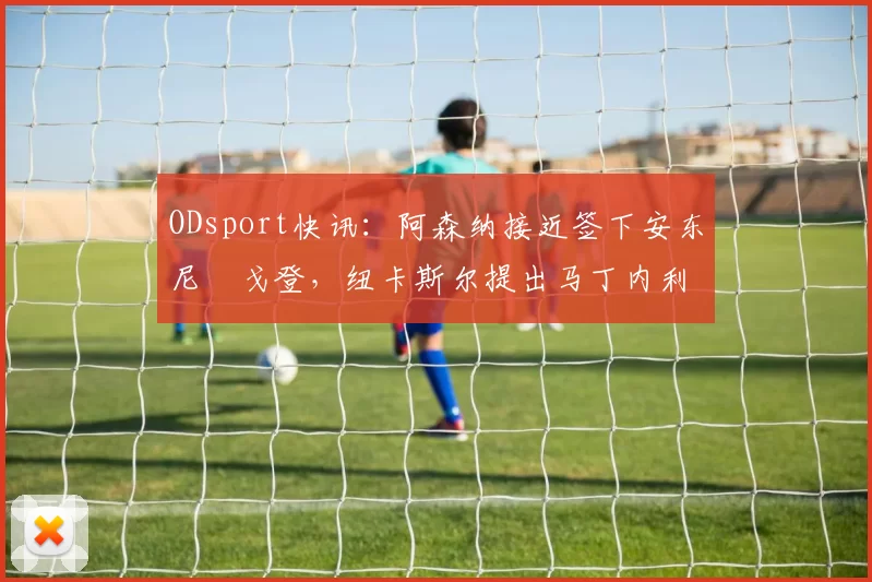 ODsport快讯:阿森纳接近签下安东尼・戈登,纽卡斯尔提出马丁内利交换条件_交易_球员_谈判
