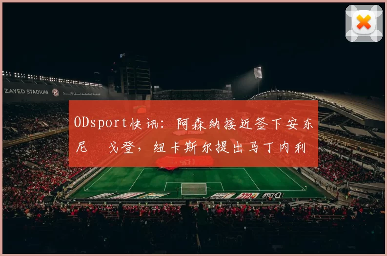 ODsport快讯：阿森纳接近签下安东尼・戈登，纽卡斯尔提出马丁内利交换条件_交易_球员_谈判