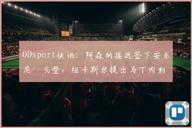 ODsport快讯:阿森纳接近签下安东尼・戈登,纽卡斯尔提出马丁内利交换条件_交易_球员_谈判