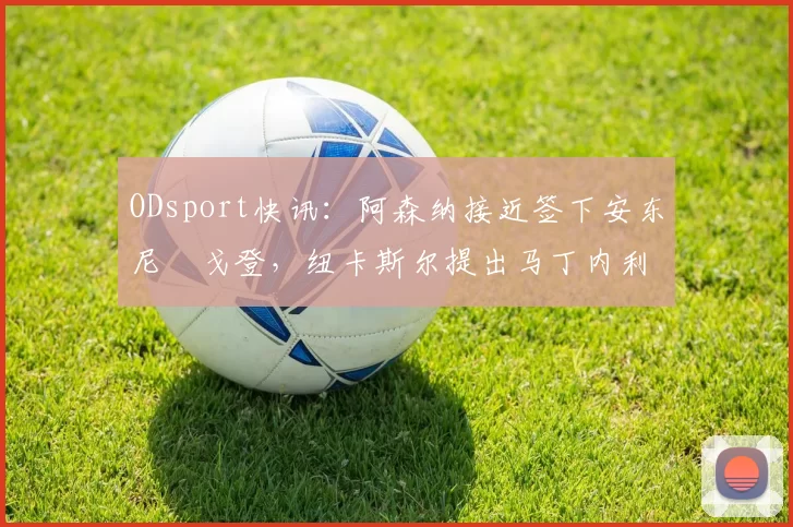 ODsport快讯：阿森纳接近签下安东尼・戈登，纽卡斯尔提出马丁内利交换条件_交易_球员_谈判