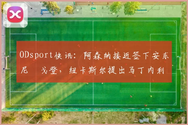 ODsport快讯:阿森纳接近签下安东尼・戈登,纽卡斯尔提出马丁内利交换条件_交易_球员_谈判